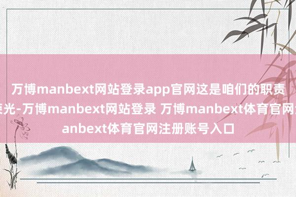 万博manbext网站登录app官网这是咱们的职责更是咱们的荣光-万博manbext网站登录 万博manbext体育官网注册账号入口