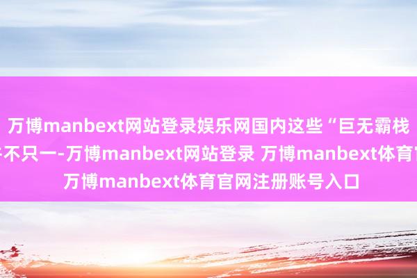 万博manbext网站登录娱乐网国内这些“巨无霸栈房”背后的逻辑并不只一-万博manbext网站登录 万博manbext体育官网注册账号入口